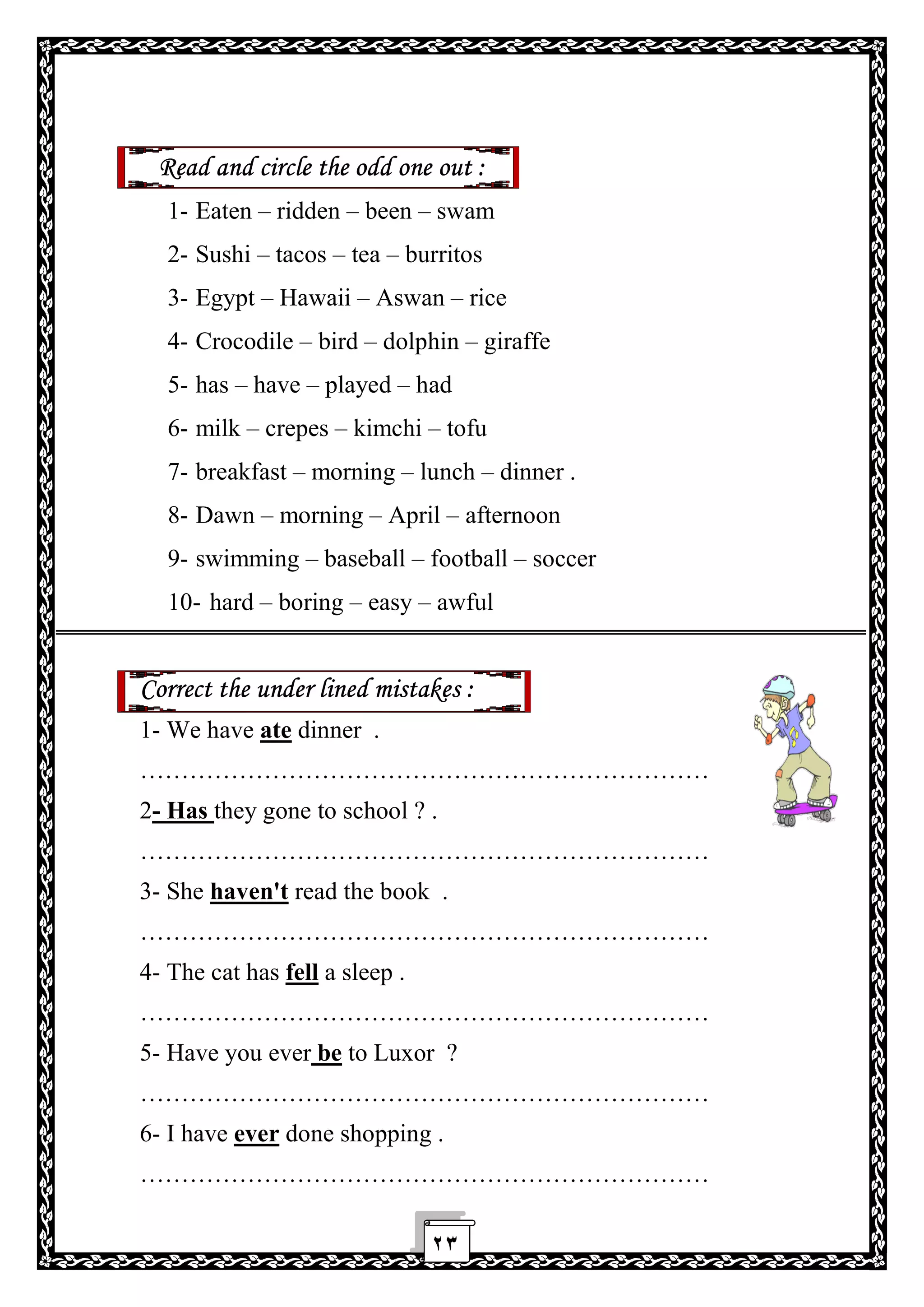 ٢٣
Read and circle the odd one out :
1- Eaten – ridden – been – swam
2- Sushi – tacos – tea – burritos
3- Egypt – Hawaii – Aswan – rice
4- Crocodile – bird – dolphin – giraffe
5- has – have – played – had
6- milk – crepes – kimchi – tofu
7- breakfast – morning – lunch – dinner .
8- Dawn – morning – April – afternoon
9- swimming – baseball – football – soccer
10- hard – boring – easy – awful
Correct the under lined mistakes :
1- We have ate dinner .
……………………………………………………………
2- Has they gone to school ? .
……………………………………………………………
3- She haven't read the book .
……………………………………………………………
4- The cat has fell a sleep .
……………………………………………………………
5- Have you ever be to Luxor ?
……………………………………………………………
6- I have ever done shopping .
……………………………………………………………
 