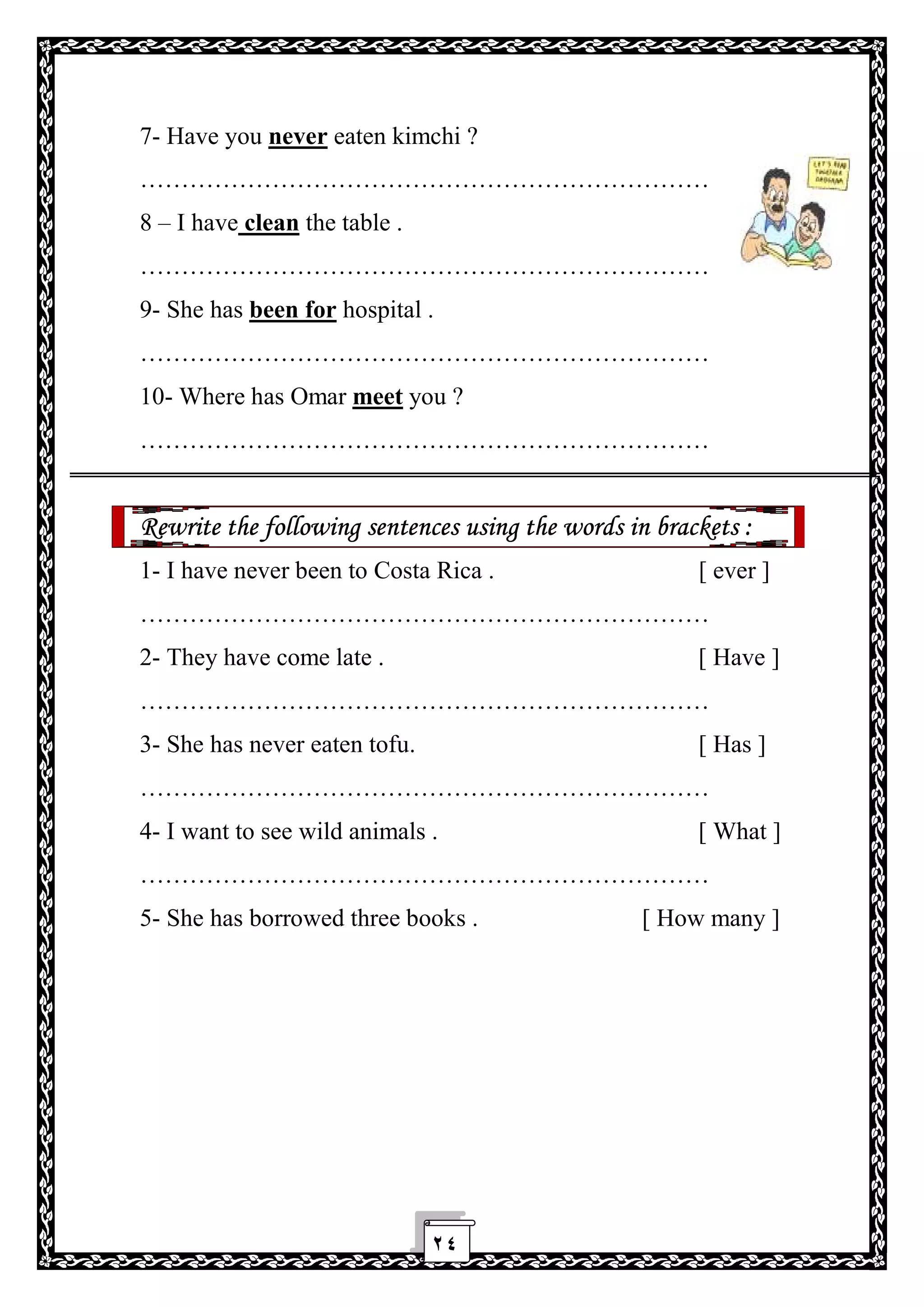 ٢٤
7- Have you never eaten kimchi ?
……………………………………………………………
8 – I have clean the table .
……………………………………………………………
9- She has been for hospital .
……………………………………………………………
10- Where has Omar meet you ?
……………………………………………………………
Rewrite the following sentences using the words in brackets :
1- I have never been to Costa Rica . [ ever ]
……………………………………………………………
2- They have come late . [ Have ]
……………………………………………………………
3- She has never eaten tofu. [ Has ]
……………………………………………………………
4- I want to see wild animals . [ What ]
……………………………………………………………
5- She has borrowed three books . [ How many ]
 