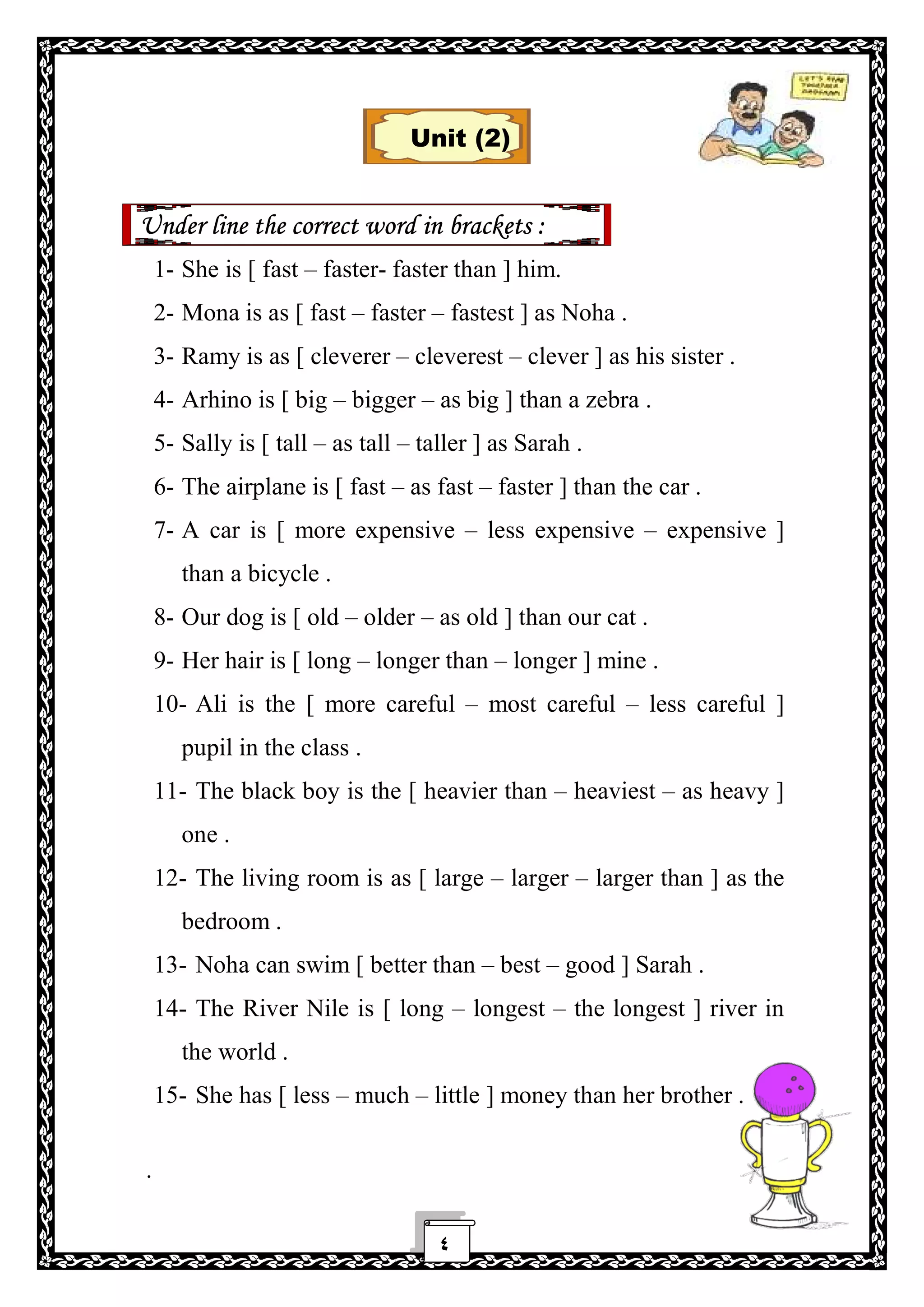 ٤
Unit (2)
Under line the correct word in brackets :
1- She is [ fast – faster- faster than ] him.
2- Mona is as [ fast – faster – fastest ] as Noha .
3- Ramy is as [ cleverer – cleverest – clever ] as his sister .
4- Arhino is [ big – bigger – as big ] than a zebra .
5- Sally is [ tall – as tall – taller ] as Sarah .
6- The airplane is [ fast – as fast – faster ] than the car .
7- A car is [ more expensive – less expensive – expensive ]
than a bicycle .
8- Our dog is [ old – older – as old ] than our cat .
9- Her hair is [ long – longer than – longer ] mine .
10- Ali is the [ more careful – most careful – less careful ]
pupil in the class .
11- The black boy is the [ heavier than – heaviest – as heavy ]
one .
12- The living room is as [ large – larger – larger than ] as the
bedroom .
13- Noha can swim [ better than – best – good ] Sarah .
14- The River Nile is [ long – longest – the longest ] river in
the world .
15- She has [ less – much – little ] money than her brother .
.
 