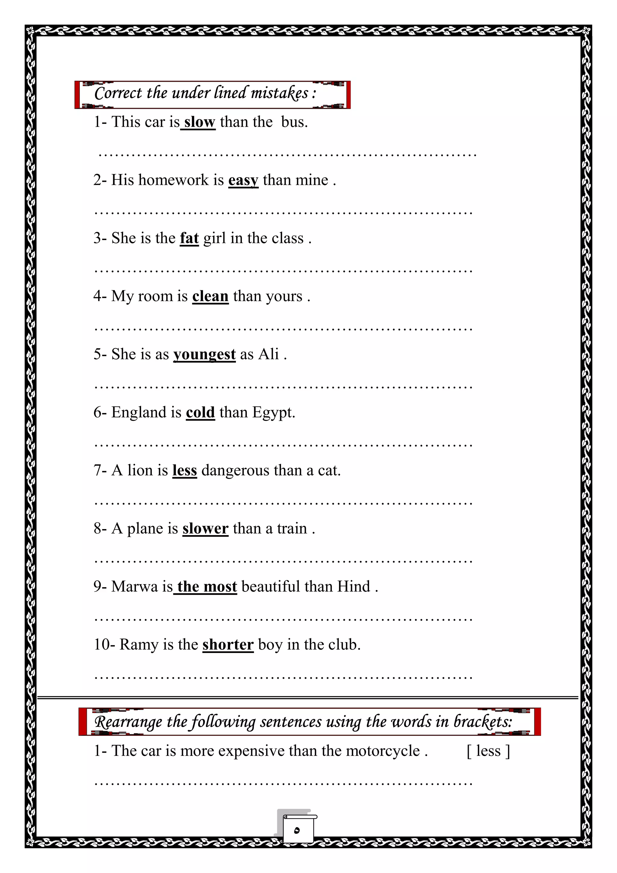 ٥
Correct the under lined mistakes :
1- This car is slow than the bus.
……………………………………………………………
2- His homework is easy than mine .
……………………………………………………………
3- She is the fat girl in the class .
……………………………………………………………
4- My room is clean than yours .
……………………………………………………………
5- She is as youngest as Ali .
……………………………………………………………
6- England is cold than Egypt.
……………………………………………………………
7- A lion is less dangerous than a cat.
……………………………………………………………
8- A plane is slower than a train .
……………………………………………………………
9- Marwa is the most beautiful than Hind .
……………………………………………………………
10- Ramy is the shorter boy in the club.
……………………………………………………………
Rearrange the following sentences using the words in brackets:
1- The car is more expensive than the motorcycle . [ less ]
……………………………………………………………
 