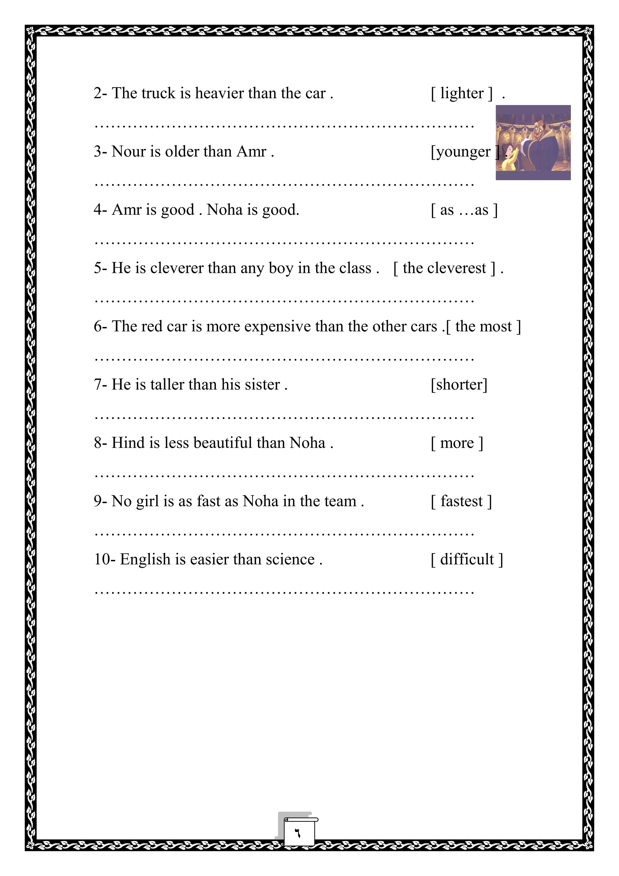 ٦
2- The truck is heavier than the car . [ lighter ] .
……………………………………………………………
3- Nour is older than Amr . [younger ] .
……………………………………………………………
4- Amr is good . Noha is good. [ as …as ]
……………………………………………………………
5- He is cleverer than any boy in the class . [ the cleverest ] .
……………………………………………………………
6- The red car is more expensive than the other cars .[ the most ]
……………………………………………………………
7- He is taller than his sister . [shorter]
……………………………………………………………
8- Hind is less beautiful than Noha . [ more ]
……………………………………………………………
9- No girl is as fast as Noha in the team . [ fastest ]
……………………………………………………………
10- English is easier than science . [ difficult ]
……………………………………………………………
 