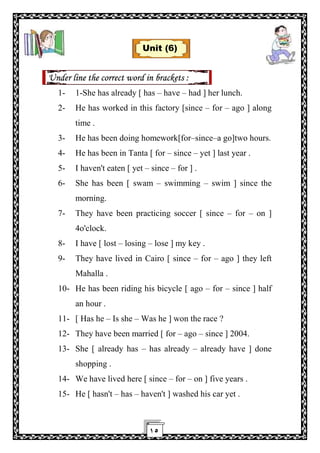 ١٥
Unit (6)
Under line the correct word in brackets :
1- 1-She has already [ has – have – had ] her lunch.
2- He has worked in this factory [since – for – ago ] along
time .
3- He has been doing homework[for–since–a go]two hours.
4- He has been in Tanta [ for – since – yet ] last year .
5- I haven't eaten [ yet – since – for ] .
6- She has been [ swam – swimming – swim ] since the
morning.
7- They have been practicing soccer [ since – for – on ]
4o'clock.
8- I have [ lost – losing – lose ] my key .
9- They have lived in Cairo [ since – for – ago ] they left
Mahalla .
10- He has been riding his bicycle [ ago – for – since ] half
an hour .
11- [ Has he – Is she – Was he ] won the race ?
12- They have been married [ for – ago – since ] 2004.
13- She [ already has – has already – already have ] done
shopping .
14- We have lived here [ since – for – on ] five years .
15- He [ hasn't – has – haven't ] washed his car yet .
 