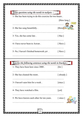 ١٦
Write questions using the words in rackeets :
1- She has been trying to do this exercise for two hours .
[How long ]
……………………………………………………………
2- She has sung beautifully . [How] .
……………………………………………………………
3- Yes, she has come late . [ Has ]
……………………………………………………………
4- I have never been to Aswan . [ Have ]
……………………………………………………………
5- No, I haven't finished homework yet . [ Have ]
……………………………………………………………
Rewrite the following sentences using the words in brackets :
1- They have been here since 2000 . [for ]
……………………………………………………………
2- She has cleaned the room . [ already ]
……………………………………………………………
3- I haven't seen him for a week . [since ]
……………………………………………………………
4- They have watched a film. [yet]
……………………………………………………………
5- We have known each other for ten years. [ since ]
……………………………………………………………
 