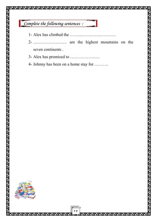١٧
Complete the following sentences :
1- Alex has climbed the ……………………………
2- …………………… are the highest mountains on the
seven continents .
3- Alex has promised to …………………
4- Johnny has been on a home stay for ……….
 