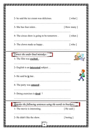 ٥
2- he said the ice cream was delicious. [ what ]
……………………………………………………………
3- She has four rulers . [ How many ]
……………………………………………………………
4- The circus show is going to be tomorrow . [ when ]
……………………………………………………………
5- The clown made us happy . [ who ]
……………………………………………………………
Correct the under lined mistakes :
1- The film was excited .
……………………………………………………………
2- English is an interested subject . .
……………………………………………………………
3- He said he is late .
……………………………………………………………
4- The party was amazed .
……………………………………………………………
5- Doing exercises is tired ?
……………………………………………………………
Rewrite the following sentences using the words in brackets :
1- The movie is interesting. [ He said ]
……………………………………………………………
2- He didn't like the show. [ boring ]
 