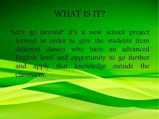 WHAT IS IT?
“Let’s go beyond” it’s a new school project
formed in order to give the students from
different classes who have an advanced
English level and opportunity to go further
and apply that knowledge outside the
classroom.
