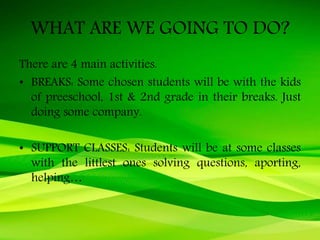 WHAT ARE WE GOING TO DO?
There are 4 main activities.
• BREAKS: Some chosen students will be with the kids
of preeschool, 1st & 2nd grade in their breaks. Just
doing some company.
• SUPPORT CLASSES: Students will be at some classes
with the littlest ones solving questions, aporting,
helping…