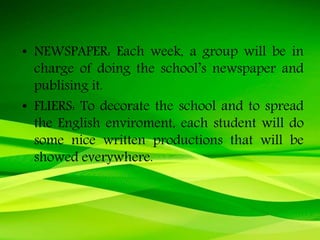 • NEWSPAPER: Each week, a group will be in
charge of doing the school’s newspaper and
publising it.
• FLIERS: To decorate the school and to spread
the English enviroment, each student will do
some nice written productions that will be
showed everywhere.