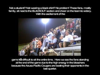 Not a student? Not wearing a black shirt? No problem! These fans, mostly family, sit next to the BLACKOUT section and cheer on the team to victory.  With the excitement of the game it’s difficult to sit the entire time.  Here we see the fans standing at the end of the game due to the high energy in the bleachers because the Azusa Pacific Cougars are beating their opponents in the last quarter. 