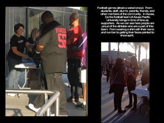 Football games attract a varied crowd.  From students, staff, alumni, parents, friends, and other members of the community.  In Azusa, Ca the football team of Azusa Pacific University brings in tons of fans as supporters.  As we can see here people are proud of the athletes who are a part of this team.  From wearing a shirt with their name and number to getting their faces painted to show spirit.  