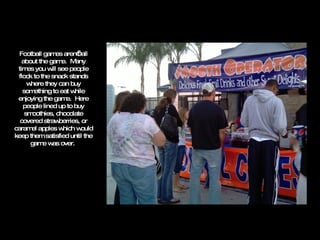 Football games aren’t all about the game.  Many times you will see people flock to the snack stands where they can buy something to eat while enjoying the game.  Here people lined up to buy smoothies, chocolate covered strawberries, or caramel apples which would keep them satisfied until the game was over.  