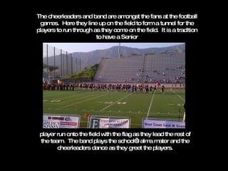 The cheerleaders and band are amongst the fans at the football games.  Here they line up on the field to form a tunnel for the players to run through as they come on the field.  It is a tradition to have a Senior player run onto the field with the flag as they lead the rest of the team.  The band plays the school’s alma mater and the cheerleaders dance as they greet the players. 