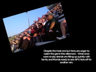 Despite the heat and sun fans are eager to watch the game this afternoon.  What once were empty stands are filling up quickly with family and friends ready to see APU kick-off for another win. 