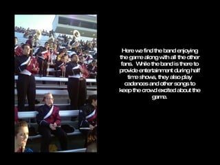 Here we find the band enjoying the game along with all the other fans.  While the band is there to provide entertainment during half time shows, they also play cadences and other songs to keep the crowd excited about the game. 