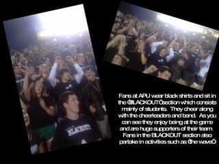 Fans at APU wear black shirts and sit in the “BLACKOUT” section which consists mainly of students.  They cheer along with the cheerleaders and band.  As you can see they enjoy being at the game and are huge supporters of their team.  Fans in the BLACKOUT section also partake in activities such as “the wave”. 