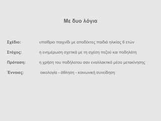 Με δυο λ όγια Σχ έδιο : υπα ίθριο  παιχν ίδι με αποδέκτες παιδιά ηλικίας 6 ετών Στ όχος:  η ενημέρωση σχετικά με τη σχ έση πεζού και ποδηλάτη Πρ όταση:  η χρήση του ποδήλατου σαν εναλλακτικό μέσο μετακίνησης Έννοιες:   οικολογία - άθληση - κοινωνική συνείδηση 