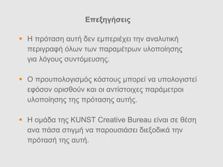 Επεξηγ ήσεις Η πρ όταση αυτή δεν εμπεριέχει την α ναλυτικ ή  περιγραφή όλων των παραμέτρων υλοποίησης  για λόγους συντόμευσης. Ο προυπολογισμ ός κόστους μπορεί να υπολογιστεί εφόσον ορισθούν και οι αντίστοιχες παράμετροι  υλοποίησης της πρότασης αυτής. Η ομ άδα της KUNST Creative Bureau είναι σε θέση ανα πάσα στιγμή να παρουσιάσει διεξοδικά την πρότασή της αυτή.  