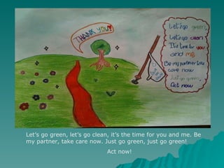 Let’s go green, let’s go clean, it’s the time for you and me. Be my partner, take care now. Just go green, just go green! Act now! 