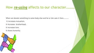 How re-using affects to our character………..
When we donate something to some body else and he or she uses it then…………
It increases mutualism.
It increases brotherhood.
It increases love.
It shows humanity.
 