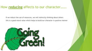 How reducing affects to our character…….
If we reduce the use of resources, we will indirectly thinking about others
this is a good moral value which helps to build our character in positive manner
 