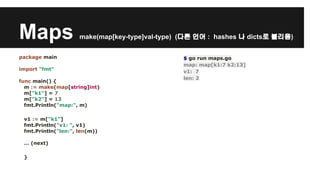 Maps make(map[key-type]val-type) (다른 언어 : hashes 나 dicts로 불리움) 
package main 
import "fmt" 
func main() { 
m := make(map[string]int) 
m["k1"] = 7 
m["k2"] = 13 
fmt.Println("map:", m) 
v1 := m["k1"] 
fmt.Println("v1: ", v1) 
fmt.Println("len:", len(m)) 
… (next) 
} 
$ go run maps.go 
map: map[k1:7 k2:13] 
v1: 7 
len: 2 
 