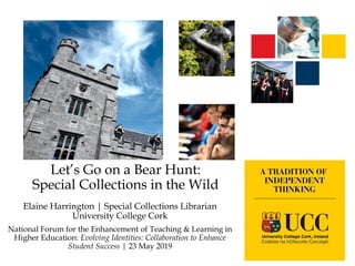 Let’s Go on a Bear Hunt:
Special Collections in the Wild
Elaine Harrington | Special Collections Librarian
University College Cork
National Forum for the Enhancement of Teaching & Learning in
Higher Education: Evolving Identities: Collaboration to Enhance
Student Success | 23 May 2019
 