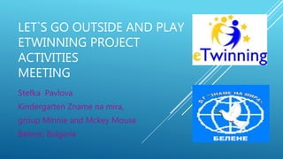 LET`S GO OUTSIDE AND PLAY
ETWINNING PROJECT
ACTIVITIES
MEETING
Stefka Pavlova
Kindergarten Zname na mira,
group Minnie and Mckey Mouse
Belene, Bulgaria
 