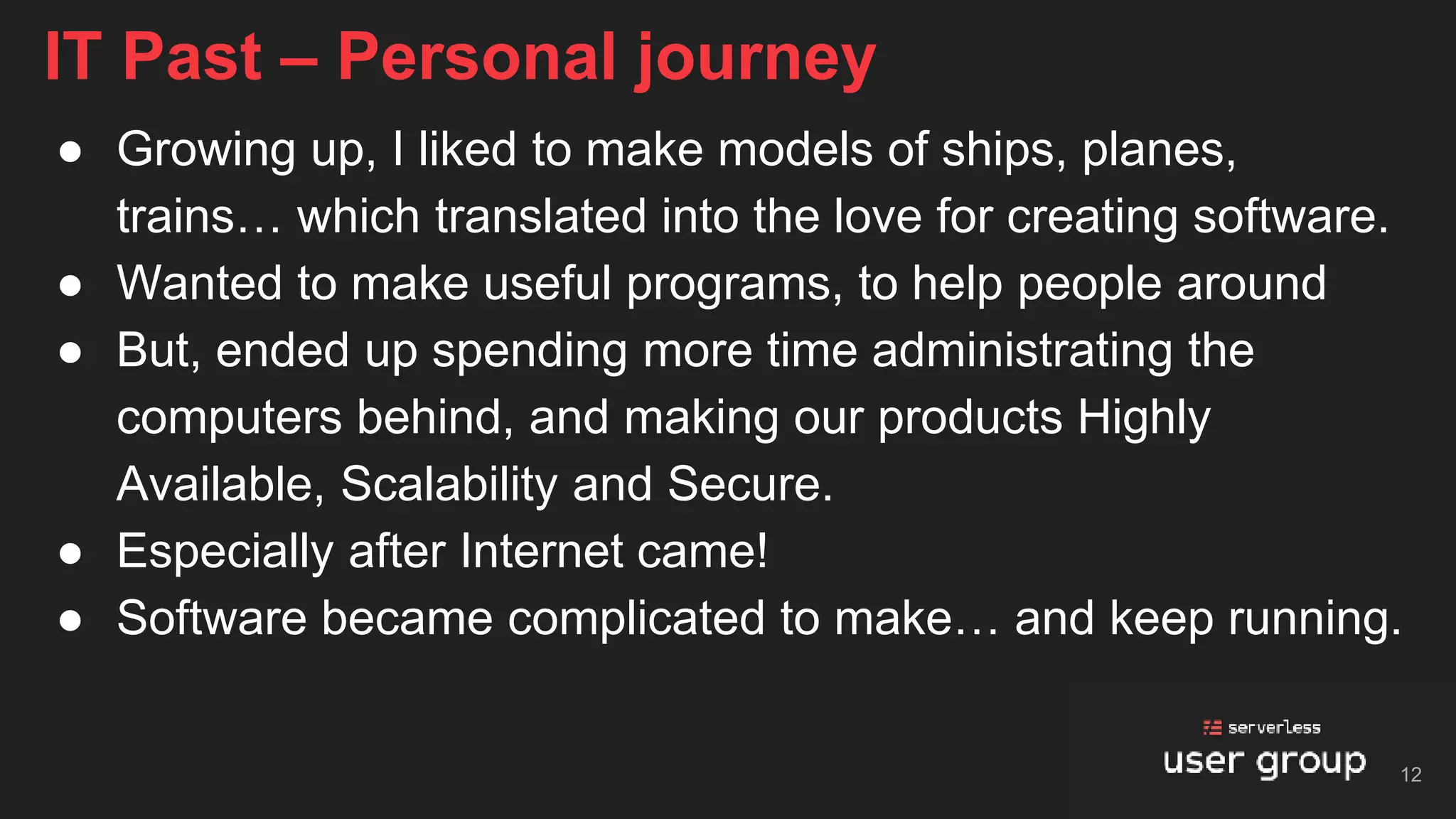 ● Growing up, I liked to make models of ships, planes,
trains… which translated into the love for creating software.
● Wanted to make useful programs, to help people around
● But, ended up spending more time administrating the
computers behind, and making our products Highly
Available, Scalability and Secure.
● Especially after Internet came!
● Software became complicated to make… and keep running.
IT Past – Personal journey
12
 