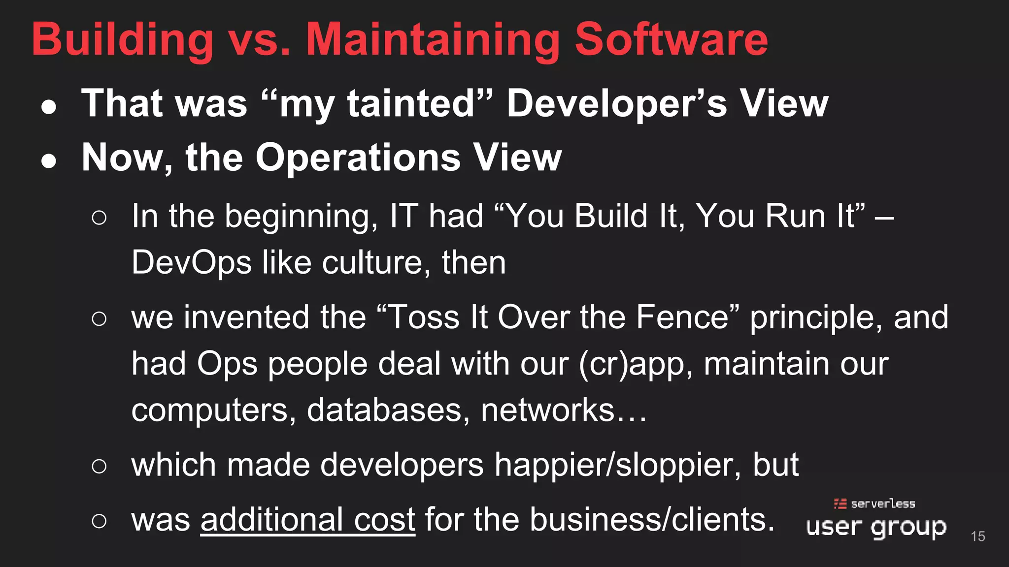 ● That was “my tainted” Developer’s View
● Now, the Operations View
○ In the beginning, IT had “You Build It, You Run It” –
DevOps like culture, then
○ we invented the “Toss It Over the Fence” principle, and
had Ops people deal with our (cr)app, maintain our
computers, databases, networks…
○ which made developers happier/sloppier, but
○ was additional cost for the business/clients.
Building vs. Maintaining Software
15
 