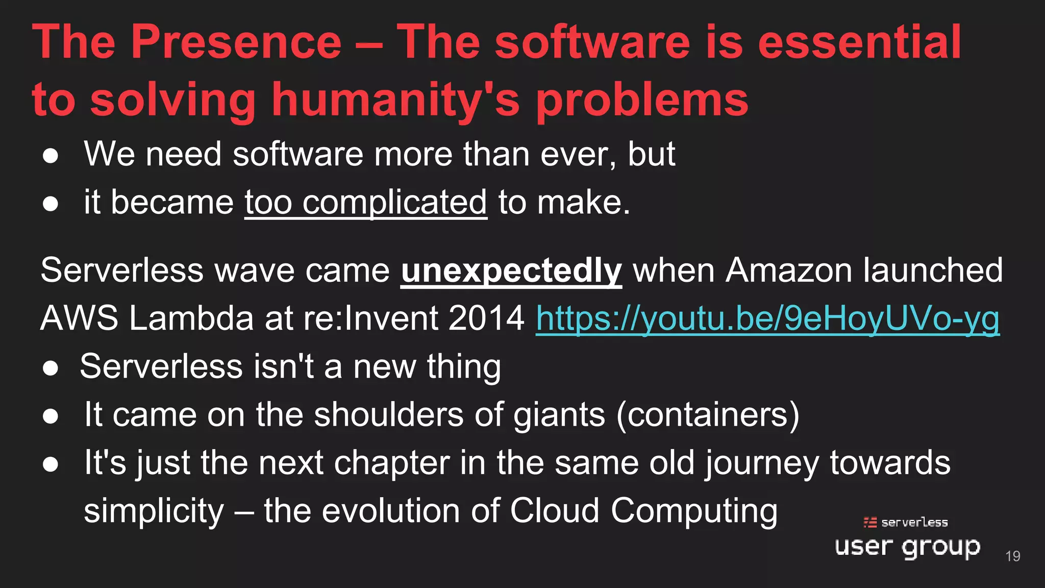 ● We need software more than ever, but
● it became too complicated to make.
Serverless wave came unexpectedly when Amazon launched
AWS Lambda at re:Invent 2014 https://youtu.be/9eHoyUVo-yg
● Serverless isn't a new thing
● It came on the shoulders of giants (containers)
● It's just the next chapter in the same old journey towards
simplicity – the evolution of Cloud Computing
The Presence – The software is essential
to solving humanity's problems
19
 