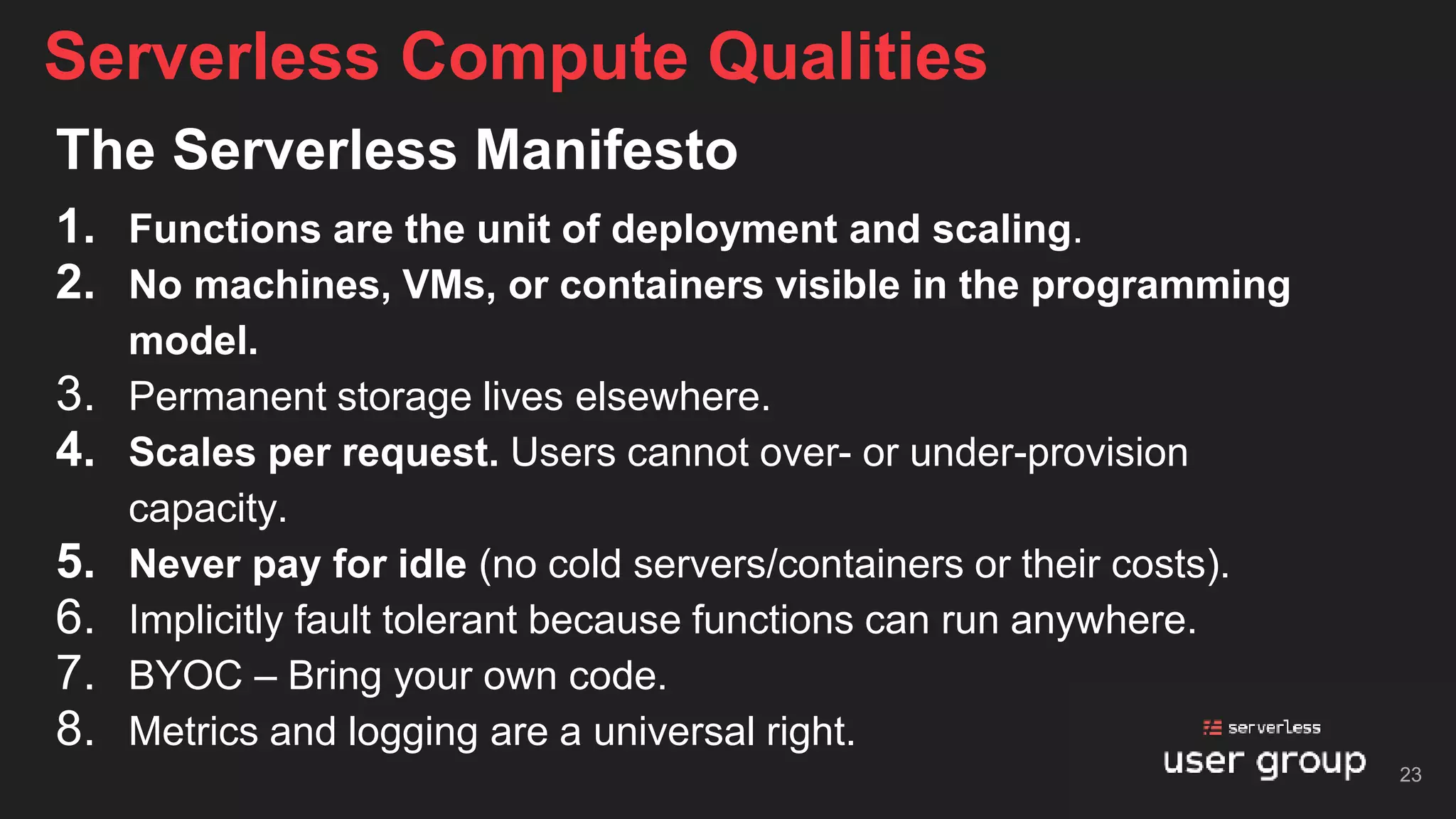 The Serverless Manifesto
1. Functions are the unit of deployment and scaling.
2. No machines, VMs, or containers visible in the programming
model.
3. Permanent storage lives elsewhere.
4. Scales per request. Users cannot over- or under-provision
capacity.
5. Never pay for idle (no cold servers/containers or their costs).
6. Implicitly fault tolerant because functions can run anywhere.
7. BYOC – Bring your own code.
8. Metrics and logging are a universal right.
Serverless Compute Qualities
23
 
