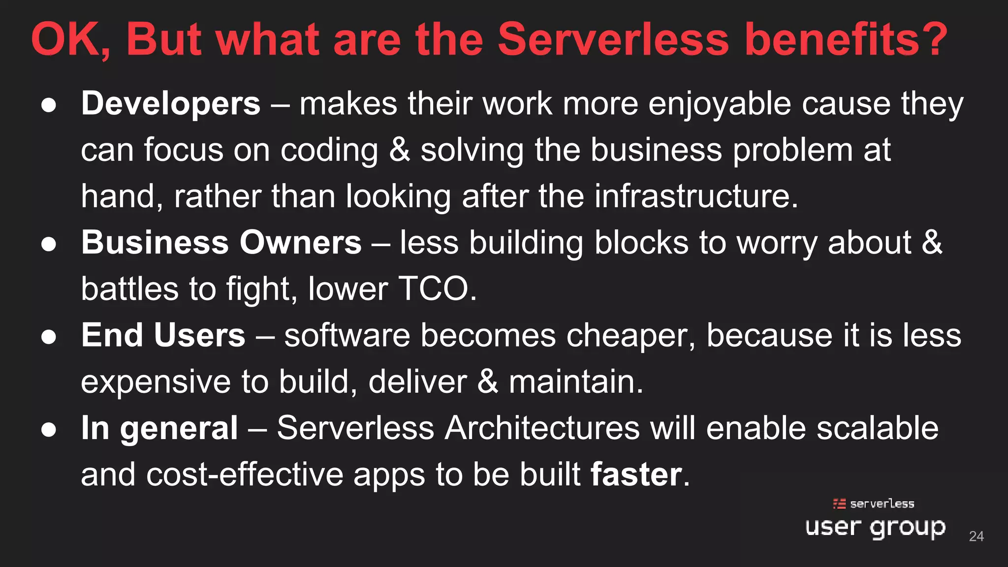 ● Developers – makes their work more enjoyable cause they
can focus on coding & solving the business problem at
hand, rather than looking after the infrastructure.
● Business Owners – less building blocks to worry about &
battles to fight, lower TCO.
● End Users – software becomes cheaper, because it is less
expensive to build, deliver & maintain.
● In general – Serverless Architectures will enable scalable
and cost-effective apps to be built faster.
OK, But what are the Serverless benefits?
24
 