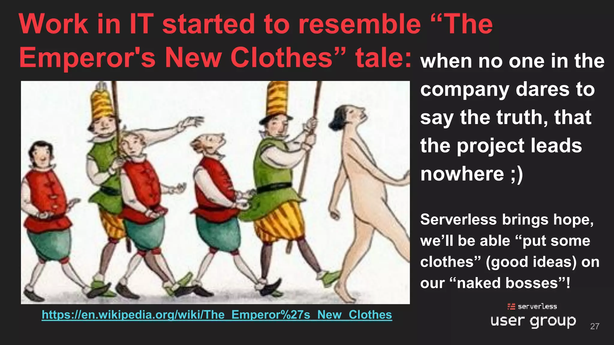 when no one in the
company dares to
say the truth, that
the project leads
nowhere ;)
Serverless brings hope,
we’ll be able “put some
clothes” (good ideas) on
our “naked bosses”!
Work in IT started to resemble “The
Emperor's New Clothes” tale:
27
https://en.wikipedia.org/wiki/The_Emperor%27s_New_Clothes
 