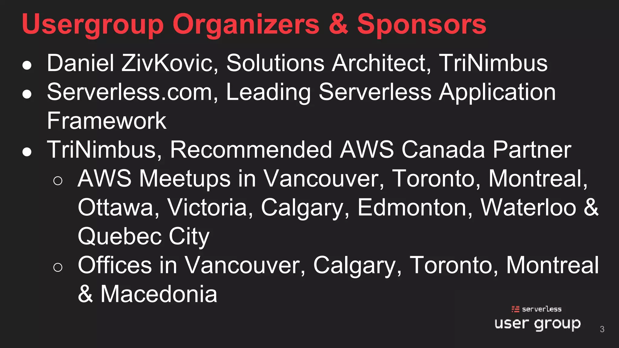 Usergroup Organizers & Sponsors
● Daniel ZivKovic, Solutions Architect, TriNimbus
● Serverless.com, Leading Serverless Application
Framework
● TriNimbus, Recommended AWS Canada Partner
○ AWS Meetups in Vancouver, Toronto, Montreal,
Ottawa, Victoria, Calgary, Edmonton, Waterloo &
Quebec City
○ Offices in Vancouver, Calgary, Toronto, Montreal
& Macedonia
3
 