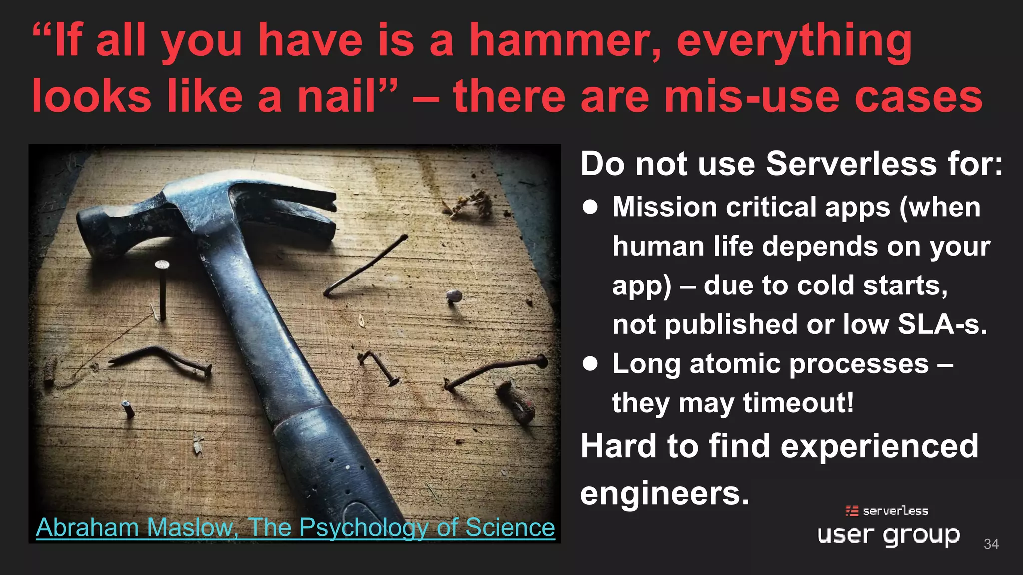 Do not use Serverless for:
● Mission critical apps (when
human life depends on your
app) – due to cold starts,
not published or low SLA-s.
● Long atomic processes –
they may timeout!
Hard to find experienced
engineers.
“If all you have is a hammer, everything
looks like a nail” – there are mis-use cases
34
Abraham Maslow, The Psychology of Science
 