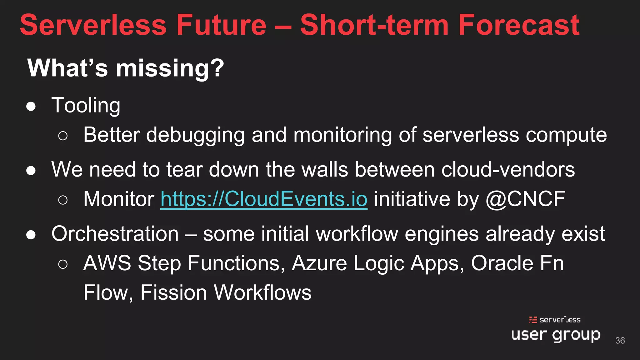 What’s missing?
● Tooling
○ Better debugging and monitoring of serverless compute
● We need to tear down the walls between cloud-vendors
○ Monitor https://CloudEvents.io initiative by @CNCF
● Orchestration – some initial workflow engines already exist
○ AWS Step Functions, Azure Logic Apps, Oracle Fn
Flow, Fission Workflows
Serverless Future – Short-term Forecast
36
 