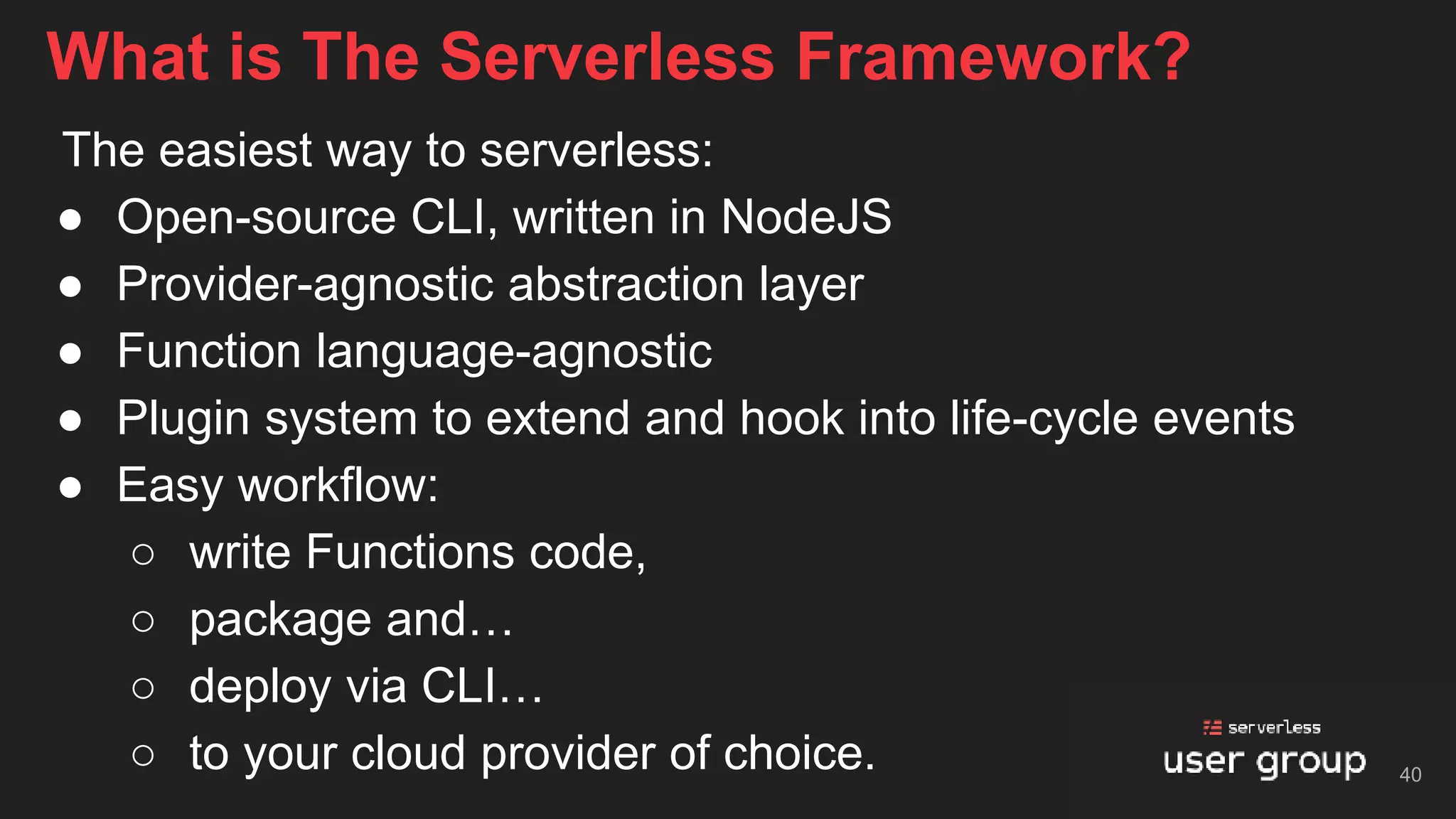 The easiest way to serverless:
● Open-source CLI, written in NodeJS
● Provider-agnostic abstraction layer
● Function language-agnostic
● Plugin system to extend and hook into life-cycle events
● Easy workflow:
○ write Functions code,
○ package and…
○ deploy via CLI…
○ to your cloud provider of choice.
What is The Serverless Framework?
40
 