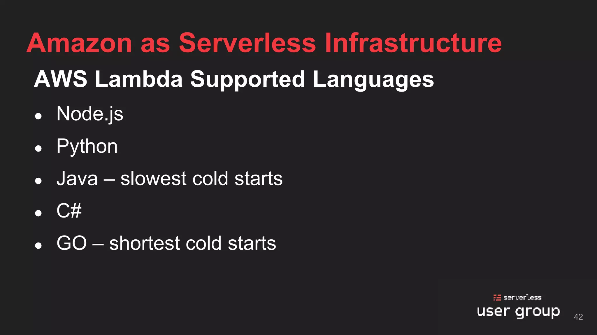 AWS Lambda Supported Languages
● Node.js
● Python
● Java – slowest cold starts
● C#
● GO – shortest cold starts
Amazon as Serverless Infrastructure
42
 