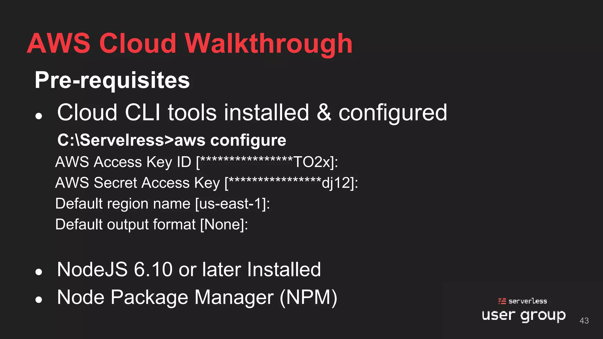Pre-requisites
● Cloud CLI tools installed & configured
C:Servelress>aws configure
AWS Access Key ID [****************TO2x]:
AWS Secret Access Key [****************dj12]:
Default region name [us-east-1]:
Default output format [None]:
● NodeJS 6.10 or later Installed
● Node Package Manager (NPM)
AWS Cloud Walkthrough
43
 