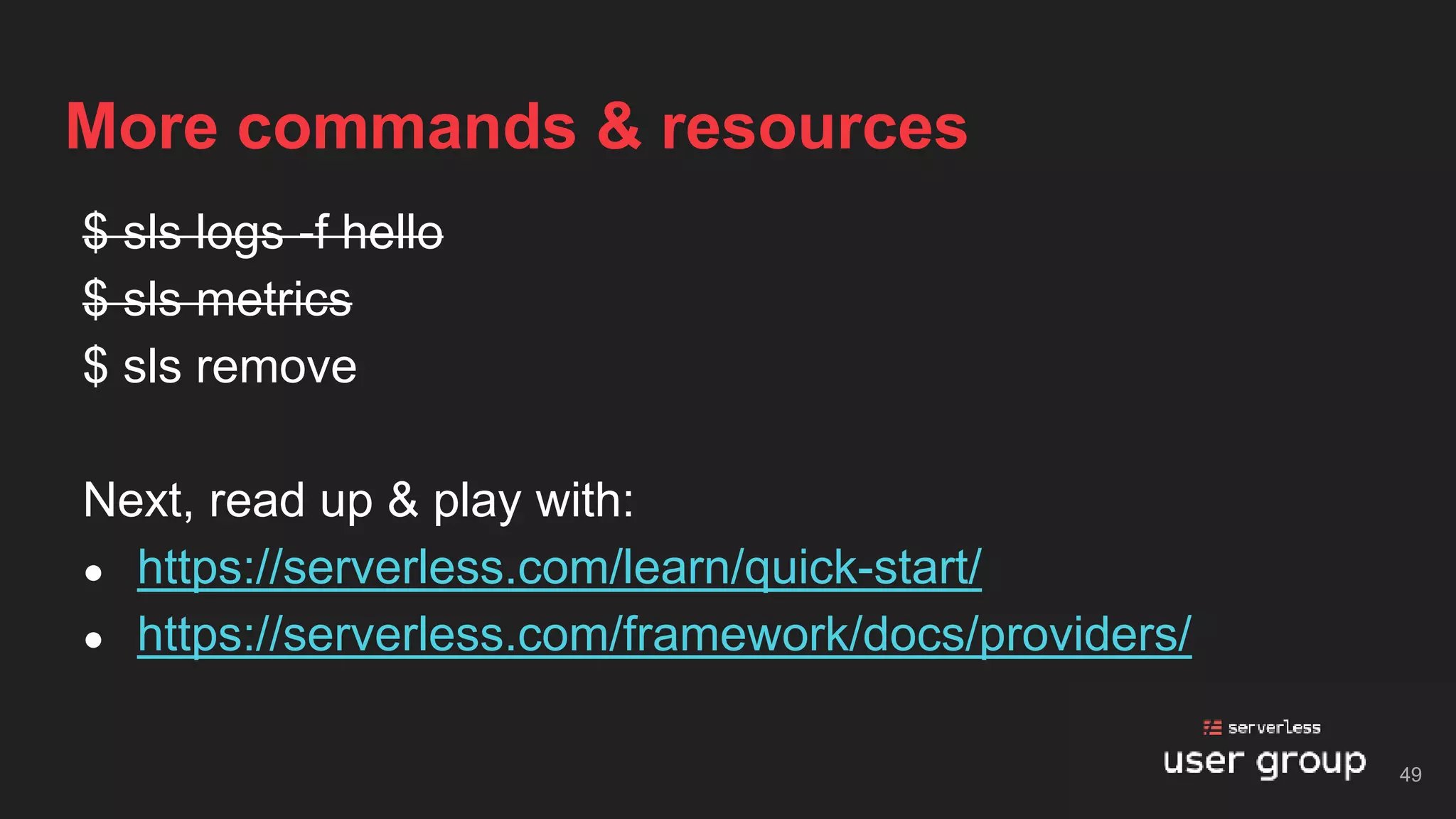 $ sls logs -f hello
$ sls metrics
$ sls remove
Next, read up & play with:
● https://serverless.com/learn/quick-start/
● https://serverless.com/framework/docs/providers/
More commands & resources
49
 