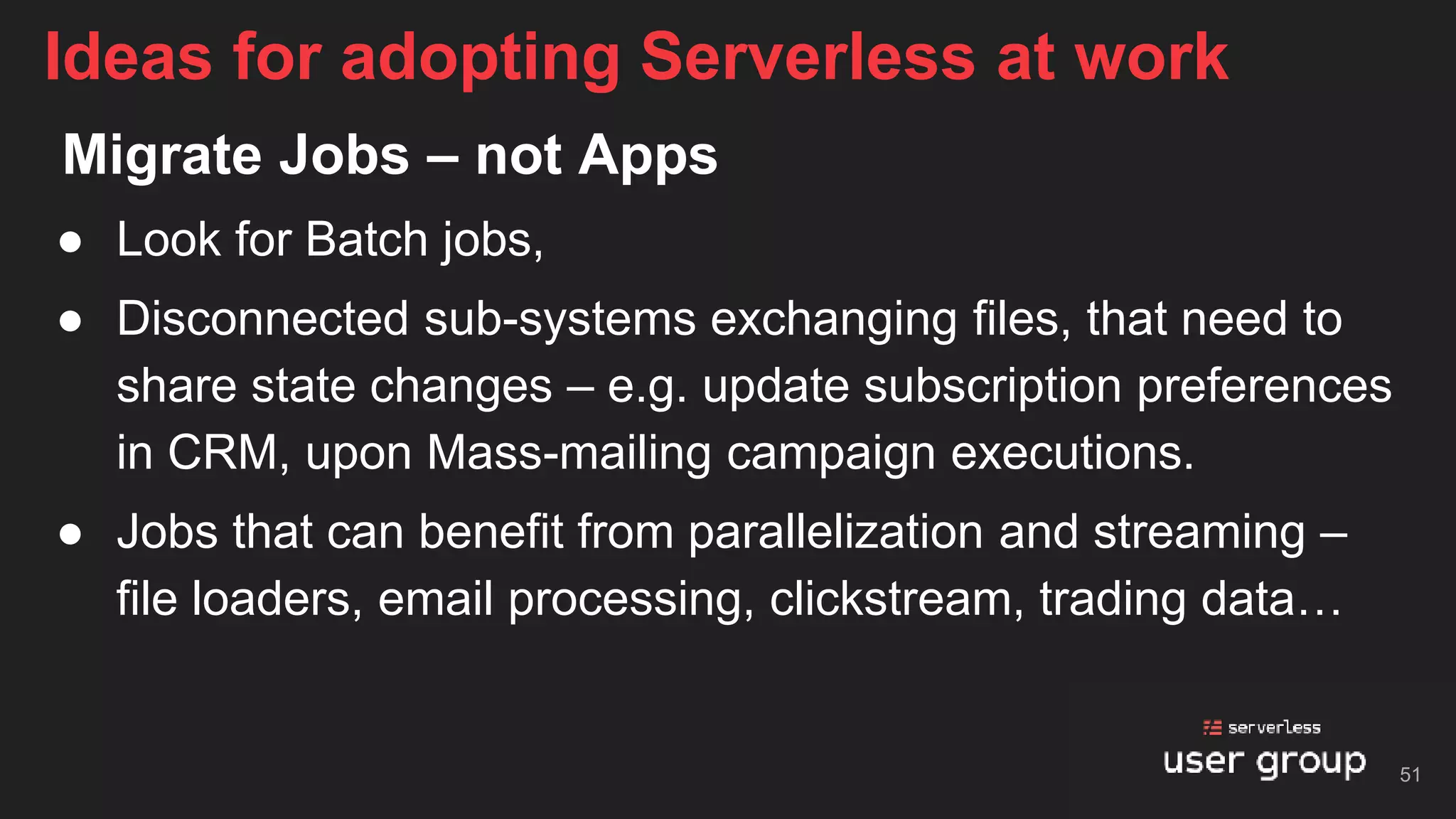 Migrate Jobs – not Apps
● Look for Batch jobs,
● Disconnected sub-systems exchanging files, that need to
share state changes – e.g. update subscription preferences
in CRM, upon Mass-mailing campaign executions.
● Jobs that can benefit from parallelization and streaming –
file loaders, email processing, clickstream, trading data…
Ideas for adopting Serverless at work
51
 