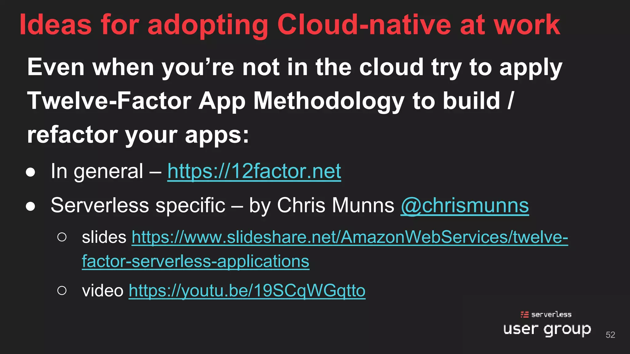 Even when you’re not in the cloud try to apply
Twelve-Factor App Methodology to build /
refactor your apps:
● In general – https://12factor.net
● Serverless specific – by Chris Munns @chrismunns
○ slides https://www.slideshare.net/AmazonWebServices/twelve-
factor-serverless-applications
○ video https://youtu.be/19SCqWGqtto
Ideas for adopting Cloud-native at work
52
 