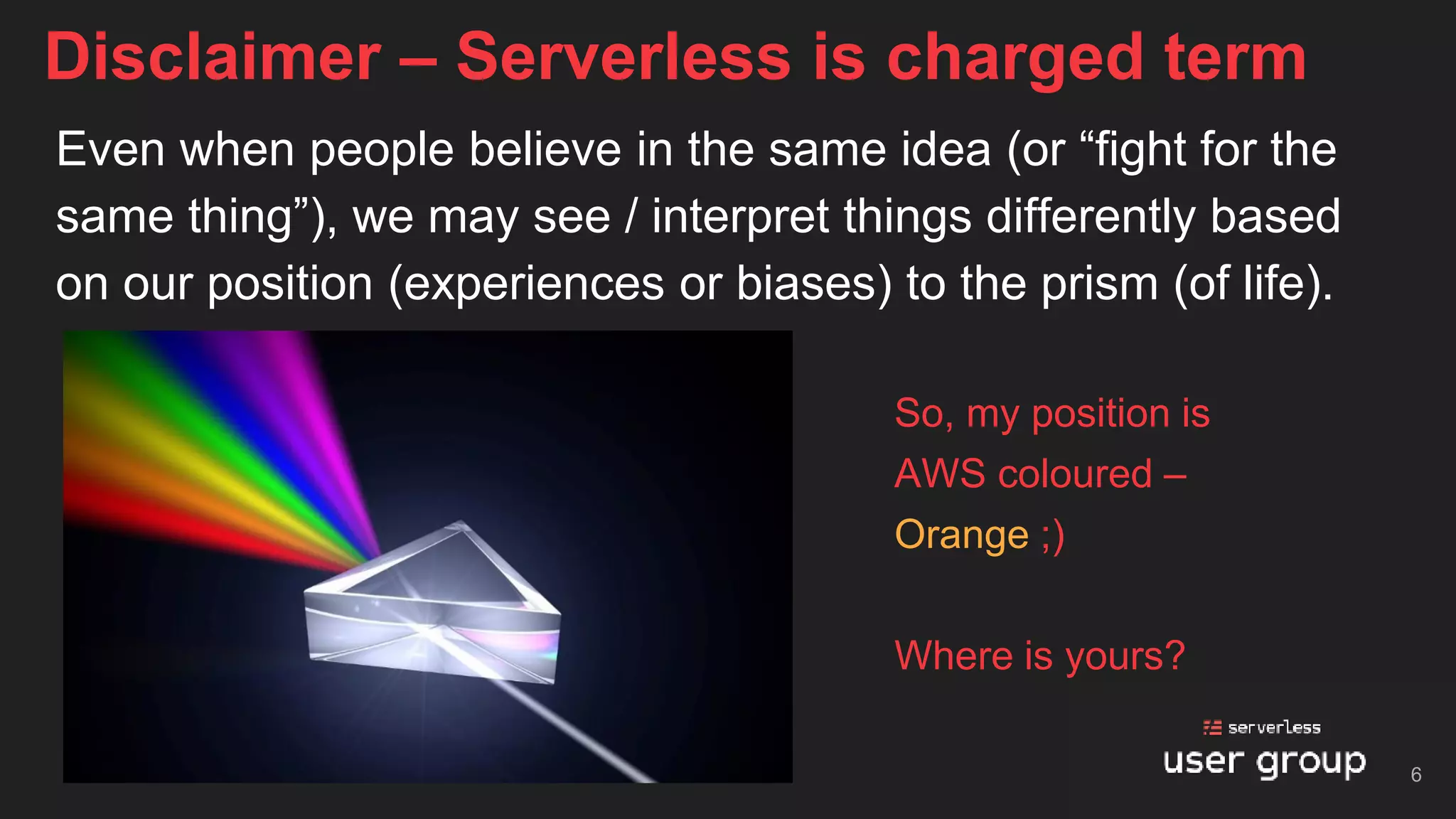 Even when people believe in the same idea (or “fight for the
same thing”), we may see / interpret things differently based
on our position (experiences or biases) to the prism (of life).
Disclaimer – Serverless is charged term
So, my position is
AWS coloured –
Orange ;)
Where is yours?
6
 