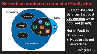Not all FaaS is
Serverless:
● Kubeless is not
serverless.
Serverless contains a subset of FaaS, plus
… other Backend
Services that cost
you nothing when
not used (BaaS).
10
 