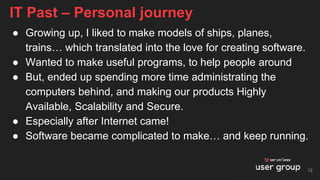 ● Growing up, I liked to make models of ships, planes,
trains… which translated into the love for creating software.
● Wanted to make useful programs, to help people around
● But, ended up spending more time administrating the
computers behind, and making our products Highly
Available, Scalability and Secure.
● Especially after Internet came!
● Software became complicated to make… and keep running.
IT Past – Personal journey
12
 