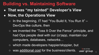 ● That was “my tainted” Developer’s View
● Now, the Operations View
○ In the beginning, IT had “You Build It, You Run It” –
DevOps like culture, then
○ we invented the “Toss It Over the Fence” principle, and
had Ops people deal with our (cr)app, maintain our
computers, databases, networks…
○ which made developers happier/sloppier, but
○ was additional cost for the business/clients.
Building vs. Maintaining Software
15
 