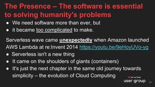● We need software more than ever, but
● it became too complicated to make.
Serverless wave came unexpectedly when Amazon launched
AWS Lambda at re:Invent 2014 https://youtu.be/9eHoyUVo-yg
● Serverless isn't a new thing
● It came on the shoulders of giants (containers)
● It's just the next chapter in the same old journey towards
simplicity – the evolution of Cloud Computing
The Presence – The software is essential
to solving humanity's problems
19
 