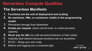 The Serverless Manifesto
1. Functions are the unit of deployment and scaling.
2. No machines, VMs, or containers visible in the programming
model.
3. Permanent storage lives elsewhere.
4. Scales per request. Users cannot over- or under-provision
capacity.
5. Never pay for idle (no cold servers/containers or their costs).
6. Implicitly fault tolerant because functions can run anywhere.
7. BYOC – Bring your own code.
8. Metrics and logging are a universal right.
Serverless Compute Qualities
23
 