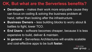 ● Developers – makes their work more enjoyable cause they
can focus on coding & solving the business problem at
hand, rather than looking after the infrastructure.
● Business Owners – less building blocks to worry about &
battles to fight, lower TCO.
● End Users – software becomes cheaper, because it is less
expensive to build, deliver & maintain.
● In general – Serverless Architectures will enable scalable
and cost-effective apps to be built faster.
OK, But what are the Serverless benefits?
24
 