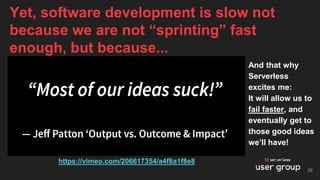 And that why
Serverless
excites me:
It will allow us to
fail faster, and
eventually get to
those good ideas
we’ll have!
Yet, software development is slow not
because we are not “sprinting” fast
enough, but because...
26
https://vimeo.com/206617354/a4f8a1f8e8
 